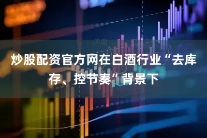 炒股配资官方网在白酒行业“去库存、控节奏”背景下