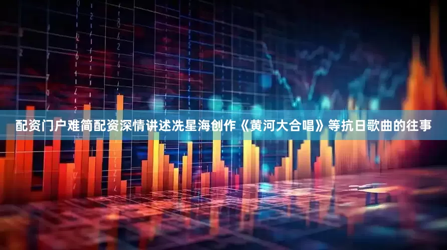配资门户难简配资深情讲述冼星海创作《黄河大合唱》等抗日歌曲的往事