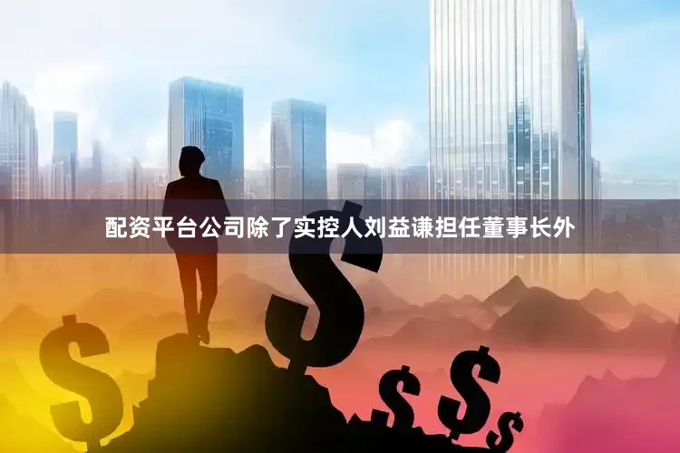 配资平台公司除了实控人刘益谦担任董事长外