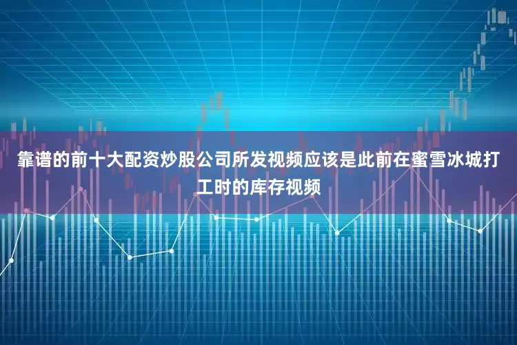 靠谱的前十大配资炒股公司所发视频应该是此前在蜜雪冰城打工时的库存视频